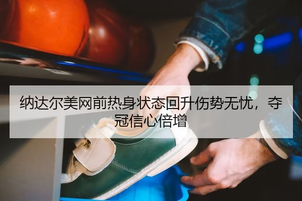 纳达尔美网前热身状态回升伤势无忧，夺冠信心倍增